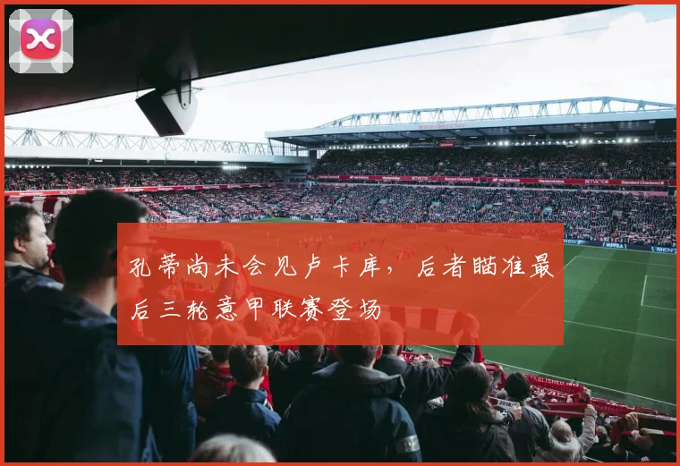 孔蒂尚未会见卢卡库，后者瞄准最后三轮意甲联赛登场