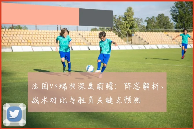 法国vs瑞典深度前瞻：阵容解析、战术对比与胜负关键点预测