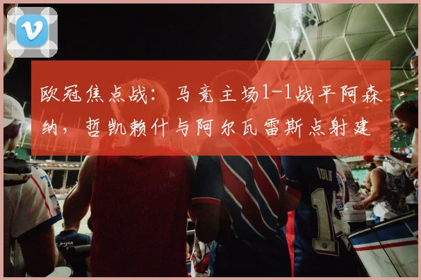 欧冠焦点战：马竞主场1-1战平阿森纳，哲凯赖什与阿尔瓦雷斯点射建功
