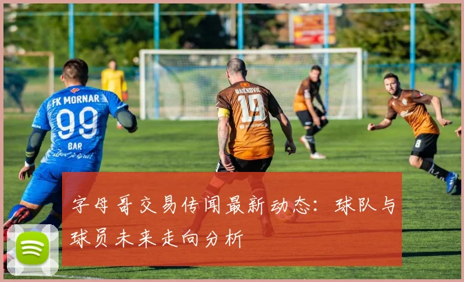字母哥交易传闻最新动态：球队与球员未来走向分析
