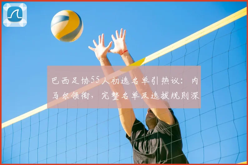 巴西足协55人初选名单引热议：内马尔领衔，完整名单及选拔规则深度解析