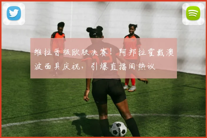 维拉晋级欧联决赛！阿邦拉霍戴澳波面具庆祝，引爆直播间热议