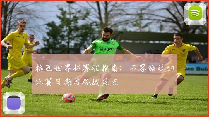 梅西世界杯赛程指南：不容错过的比赛日期与观战焦点