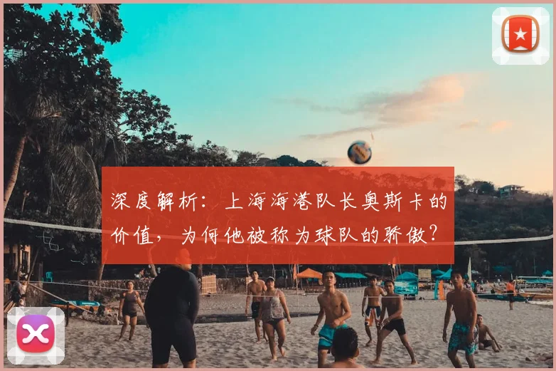 深度解析：上海海港队长奥斯卡的价值，为何他被称为球队的骄傲？