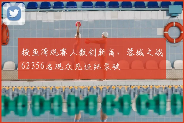 梭鱼湾观赛人数创新高，蓉城之战62356名观众见证纪录破