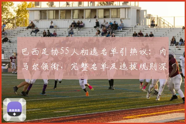 巴西足协55人初选名单引热议:内马尔领衔,完整名单及选拔规则深度解析