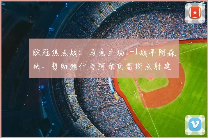 欧冠焦点战：马竞主场1-1战平阿森纳，哲凯赖什与阿尔瓦雷斯点射建功